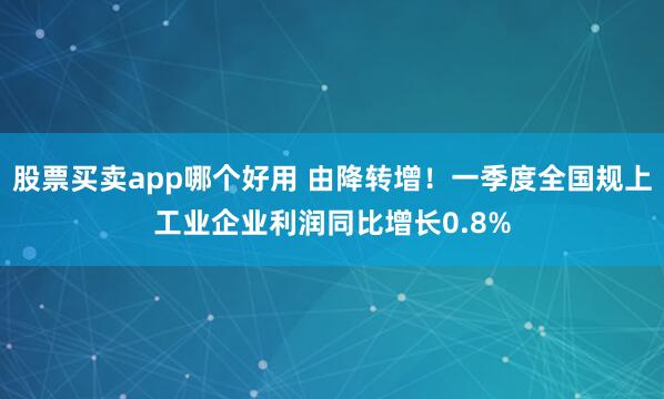 股票买卖app哪个好用 由降转增！一季度全国规上工业企业利润同比增长0.8%