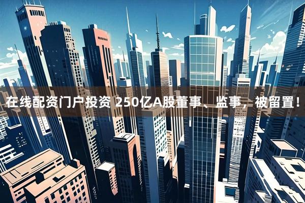 在线配资门户投资 250亿A股董事、监事，被留置！