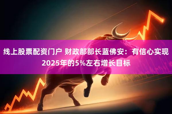 线上股票配资门户 财政部部长蓝佛安：有信心实现2025年的5%左右增长目标