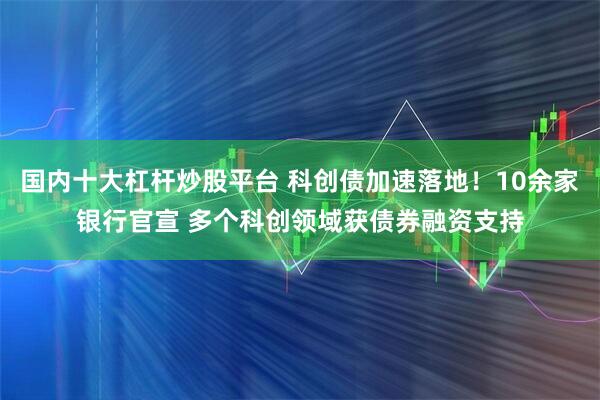 国内十大杠杆炒股平台 科创债加速落地！10余家银行官宣 多个科创领域获债券融资支持