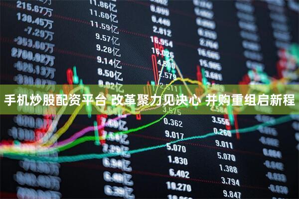 手机炒股配资平台 改革聚力见决心 并购重组启新程