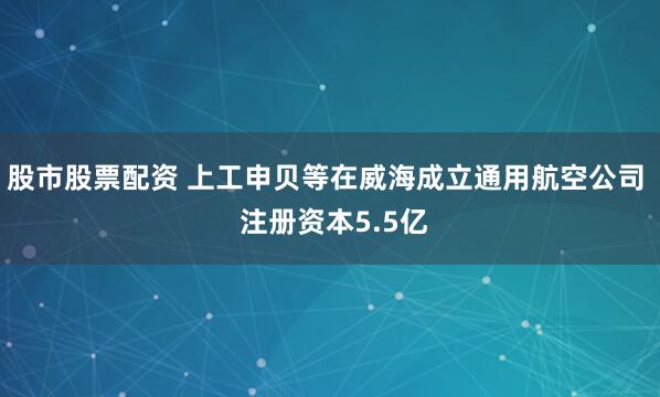 股市股票配资 上工申贝等在威海成立通用航空公司  注册资本5.5亿