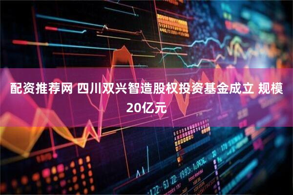 配资推荐网 四川双兴智造股权投资基金成立 规模20亿元
