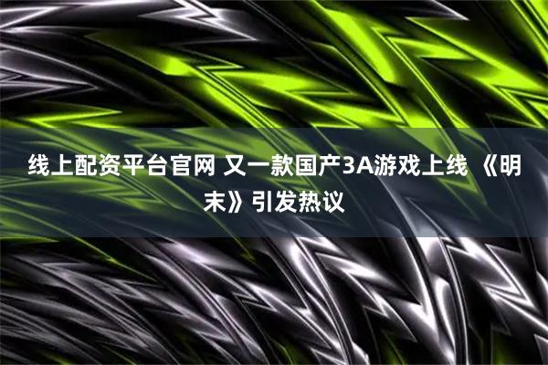 线上配资平台官网 又一款国产3A游戏上线 《明末》引发热议