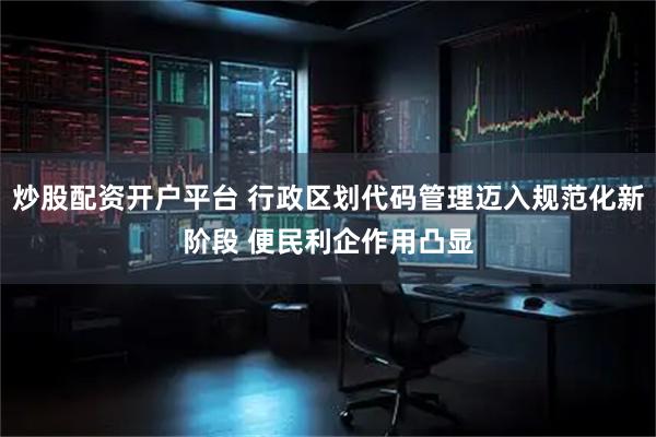 炒股配资开户平台 行政区划代码管理迈入规范化新阶段 便民利企作用凸显