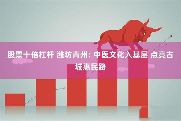股票十倍杠杆 潍坊青州: 中医文化入基层 点亮古城惠民路