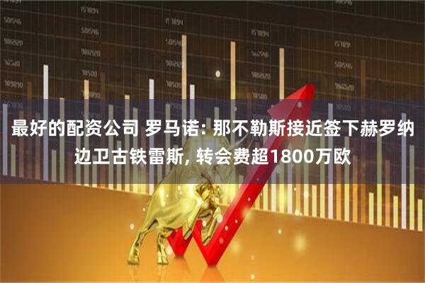 最好的配资公司 罗马诺: 那不勒斯接近签下赫罗纳边卫古铁雷斯, 转会费超1800万欧