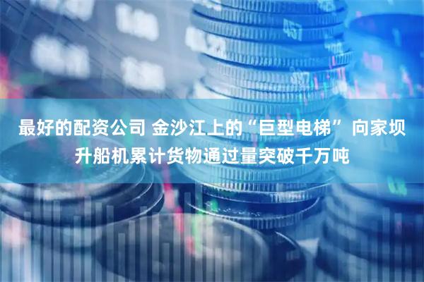 最好的配资公司 金沙江上的“巨型电梯” 向家坝升船机累计货物通过量突破千万吨