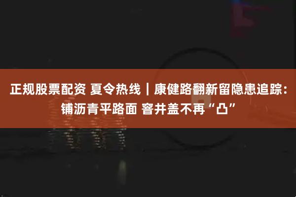 正规股票配资 夏令热线｜康健路翻新留隐患追踪：铺沥青平路面 窨井盖不再“凸”