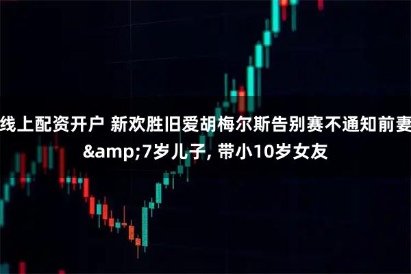 线上配资开户 新欢胜旧爱胡梅尔斯告别赛不通知前妻&7岁儿子, 带小10岁女友