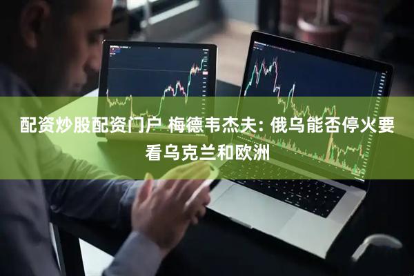 配资炒股配资门户 梅德韦杰夫: 俄乌能否停火要看乌克兰和欧洲