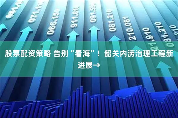 股票配资策略 告别“看海”！韶关内涝治理工程新进展→