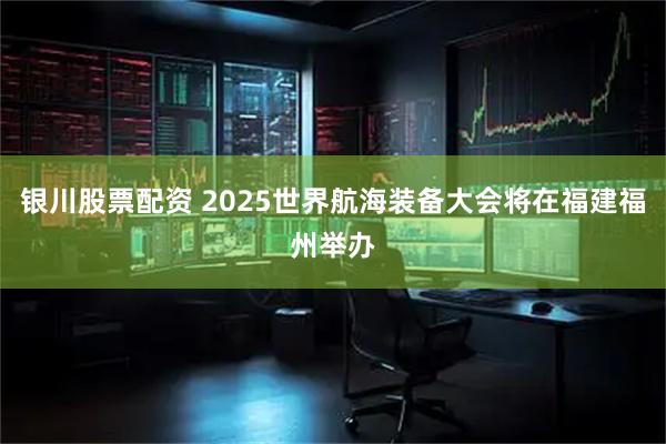 银川股票配资 2025世界航海装备大会将在福建福州举办
