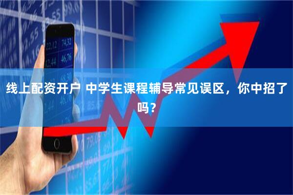 线上配资开户 中学生课程辅导常见误区，你中招了吗？