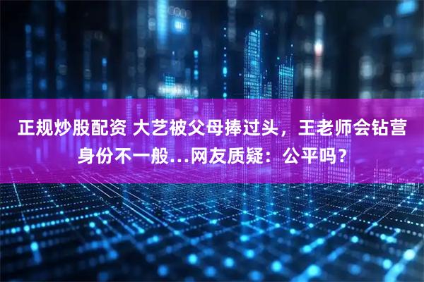 正规炒股配资 大艺被父母捧过头，王老师会钻营身份不一般…网友质疑：公平吗？