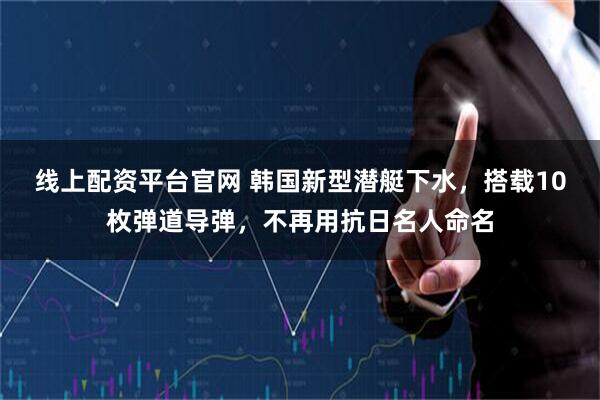 线上配资平台官网 韩国新型潜艇下水，搭载10枚弹道导弹，不再用抗日名人命名