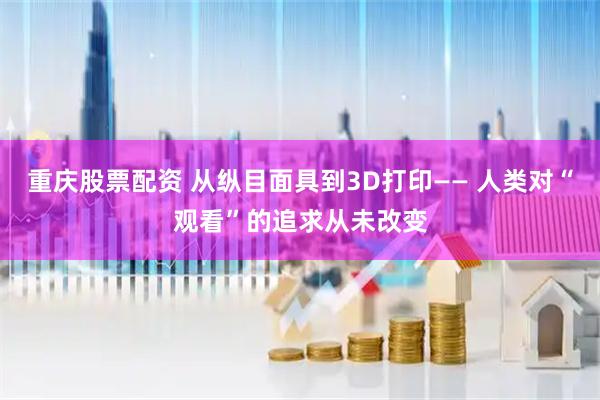 重庆股票配资 从纵目面具到3D打印—— 人类对“观看”的追求从未改变