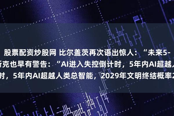 股票配资炒股网 比尔盖茨再次语出惊人：“未来5-7年将无工可打！”马斯克也早有警告：“AI进入失控倒计时，5年内AI超越人类总智能，2029年文明终结概率20%！”