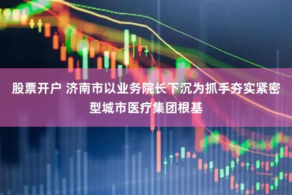 股票开户 济南市以业务院长下沉为抓手夯实紧密型城市医疗集团根基