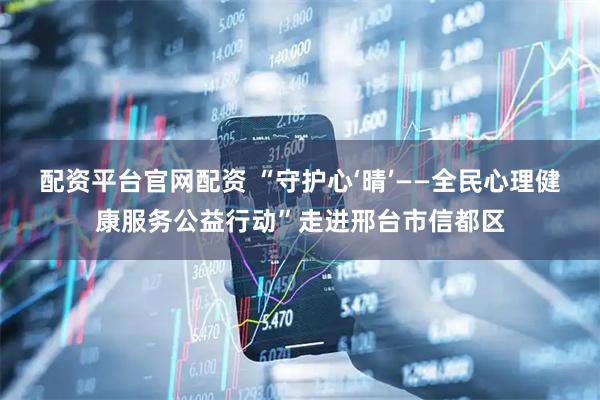 配资平台官网配资 “守护心‘晴’——全民心理健康服务公益行动”走进邢台市信都区