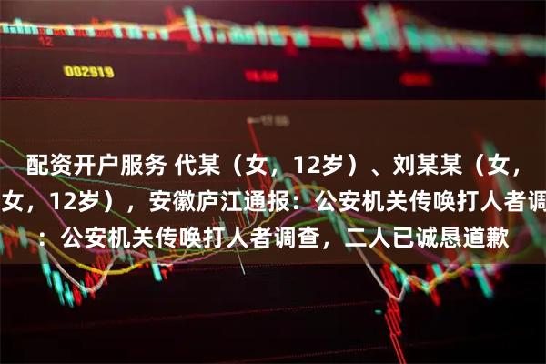 配资开户服务 代某（女，12岁）、刘某某（女，13岁）掌掴张某某（女，12岁），安徽庐江通报：公安机关传唤打人者调查，二人已诚恳道歉