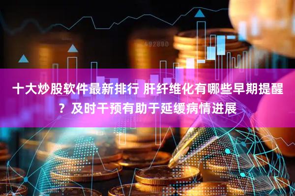 十大炒股软件最新排行 肝纤维化有哪些早期提醒？及时干预有助于延缓病情进展