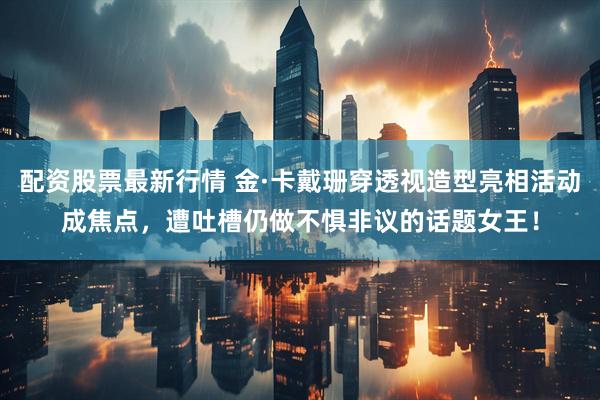 配资股票最新行情 金·卡戴珊穿透视造型亮相活动成焦点，遭吐槽仍做不惧非议的话题女王！