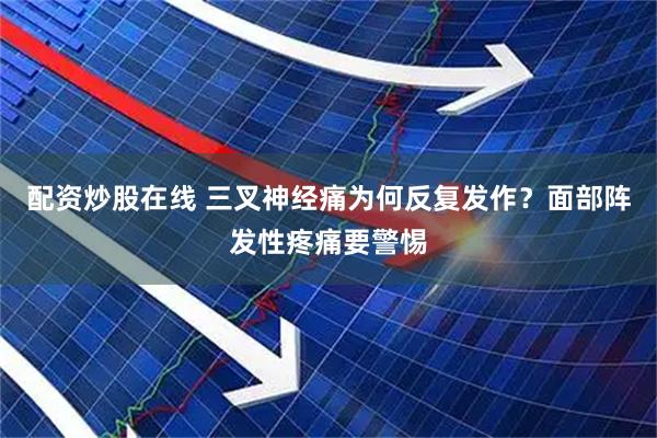 配资炒股在线 三叉神经痛为何反复发作？面部阵发性疼痛要警惕