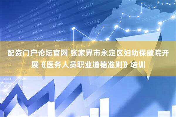 配资门户论坛官网 张家界市永定区妇幼保健院开展《医务人员职业道德准则》培训