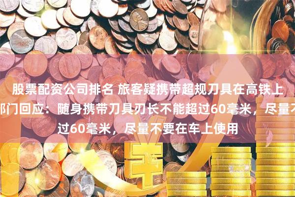 股票配资公司排名 旅客疑携带超规刀具在高铁上削苹果，铁路部门回应：随身携带刀具刃长不能超过60毫米，尽量不要在车上使用