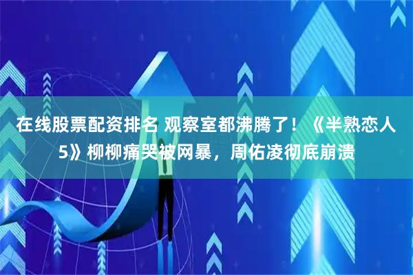 在线股票配资排名 观察室都沸腾了！《半熟恋人5》柳柳痛哭被网暴，周佑凌彻底崩溃