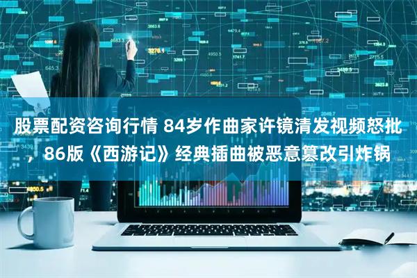 股票配资咨询行情 84岁作曲家许镜清发视频怒批，86版《西游记》经典插曲被恶意篡改引炸锅