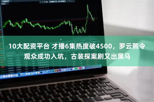 10大配资平台 才播6集热度破4500，罗云熙令观众成功入坑，古装探案剧又出黑马