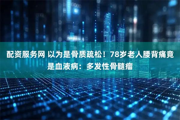 配资服务网 以为是骨质疏松！78岁老人腰背痛竟是血液病：多发性骨髓瘤